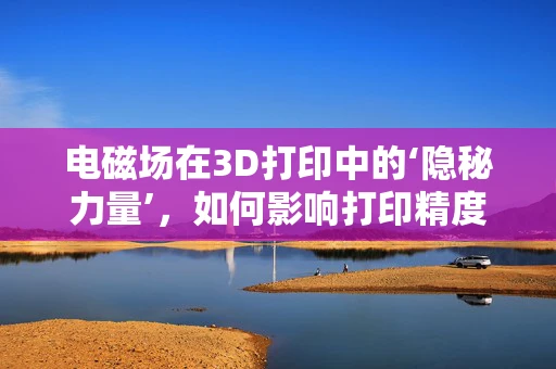电磁场在3D打印中的‘隐秘力量’，如何影响打印精度与速度？