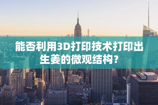 能否利用3D打印技术打印出生姜的微观结构？