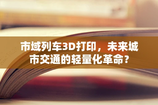 市域列车3D打印，未来城市交通的轻量化革命？