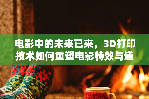 电影中的未来已来，3D打印技术如何重塑电影特效与道具制作？