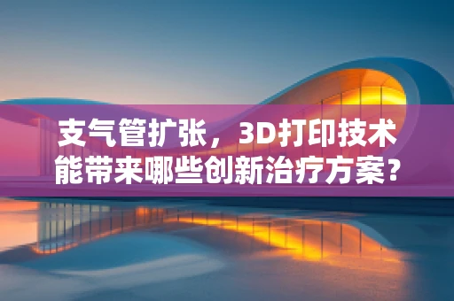 支气管扩张，3D打印技术能带来哪些创新治疗方案？
