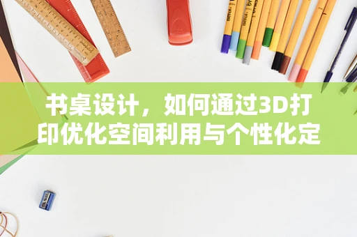 书桌设计，如何通过3D打印优化空间利用与个性化定制？
