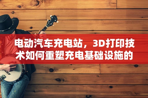 电动汽车充电站，3D打印技术如何重塑充电基础设施的未来？
