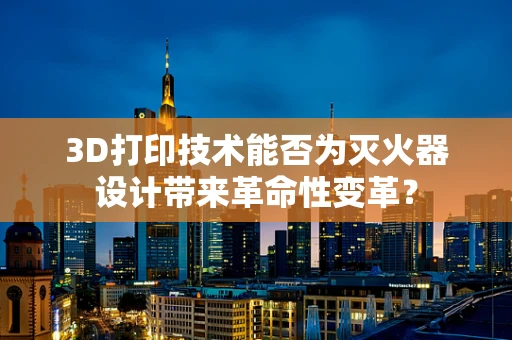 3D打印技术能否为灭火器设计带来革命性变革？