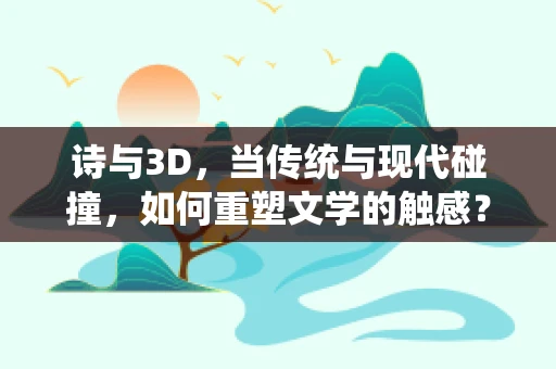 诗与3D，当传统与现代碰撞，如何重塑文学的触感？
