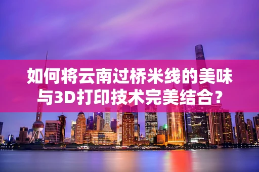 如何将云南过桥米线的美味与3D打印技术完美结合？