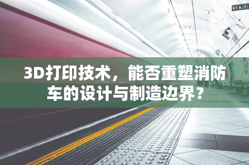 3D打印技术，能否重塑消防车的设计与制造边界？