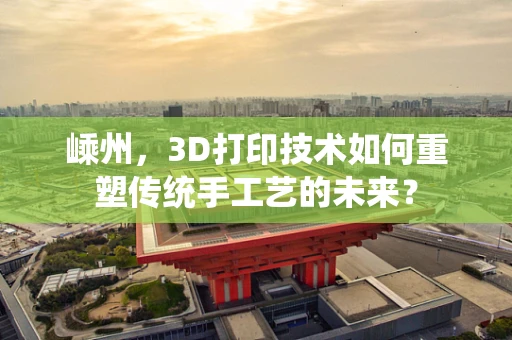 嵊州，3D打印技术如何重塑传统手工艺的未来？