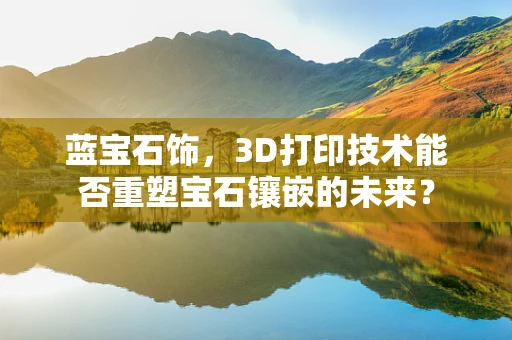 蓝宝石饰，3D打印技术能否重塑宝石镶嵌的未来？