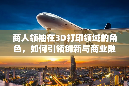 商人领袖在3D打印领域的角色，如何引领创新与商业融合？