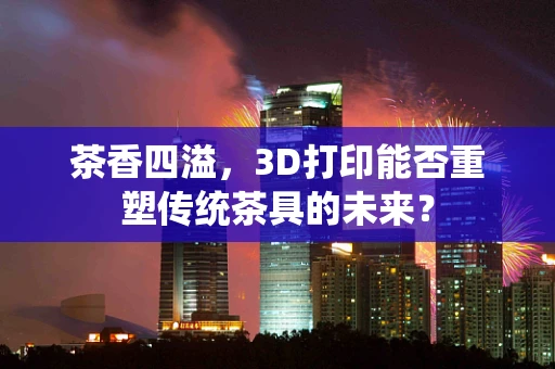 茶香四溢，3D打印能否重塑传统茶具的未来？