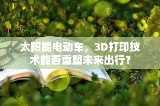 太阳能电动车，3D打印技术能否重塑未来出行？