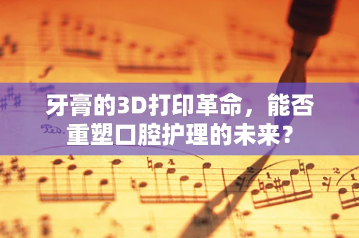 牙膏的3D打印革命，能否重塑口腔护理的未来？