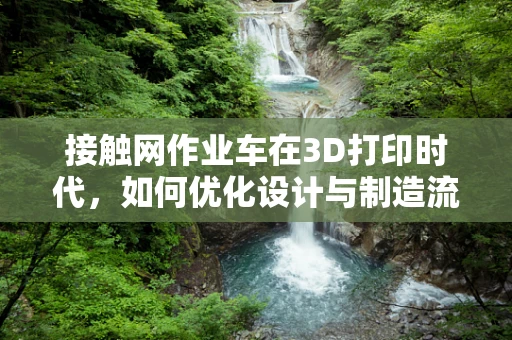 接触网作业车在3D打印时代，如何优化设计与制造流程？