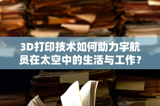 3D打印技术如何助力宇航员在太空中的生活与工作？