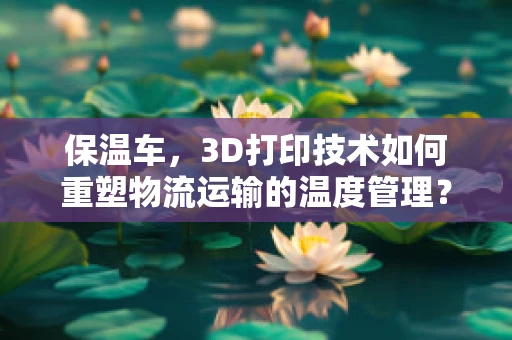 保温车，3D打印技术如何重塑物流运输的温度管理？