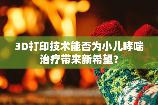3D打印技术能否为小儿哮喘治疗带来新希望？