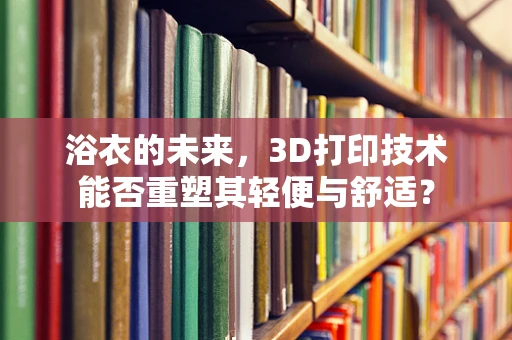 浴衣的未来，3D打印技术能否重塑其轻便与舒适？