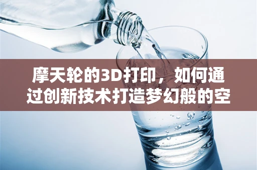 摩天轮的3D打印，如何通过创新技术打造梦幻般的空中乐园？