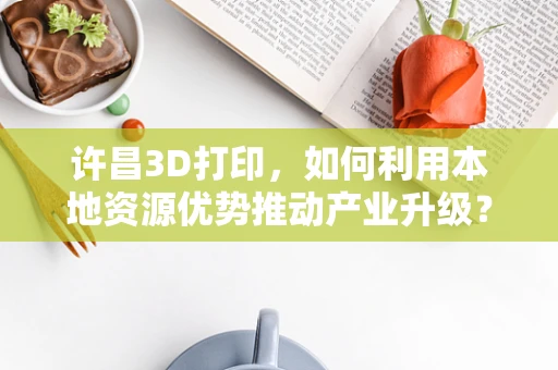 许昌3D打印，如何利用本地资源优势推动产业升级？