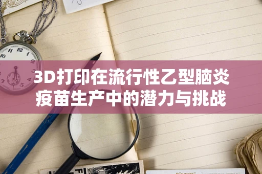 3D打印在流行性乙型脑炎疫苗生产中的潜力与挑战