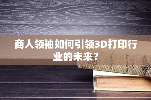 商人领袖如何引领3D打印行业的未来？