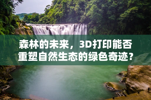 森林的未来，3D打印能否重塑自然生态的绿色奇迹？