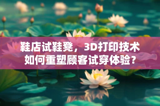 鞋店试鞋凳，3D打印技术如何重塑顾客试穿体验？