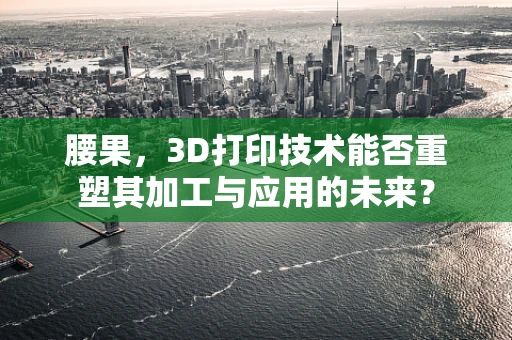 腰果，3D打印技术能否重塑其加工与应用的未来？