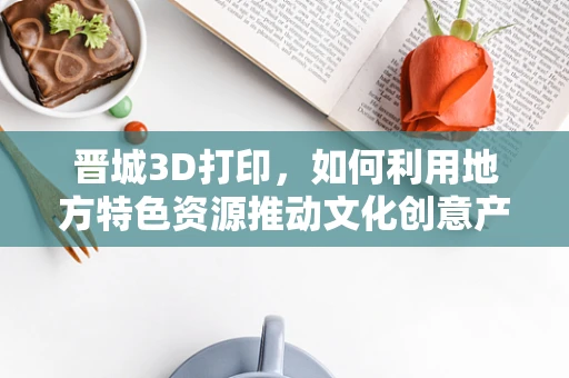 晋城3D打印，如何利用地方特色资源推动文化创意产业发展？