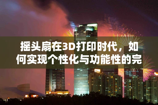 摇头扇在3D打印时代，如何实现个性化与功能性的完美结合？