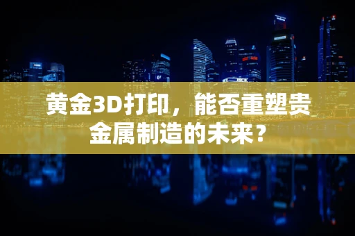 黄金3D打印，能否重塑贵金属制造的未来？