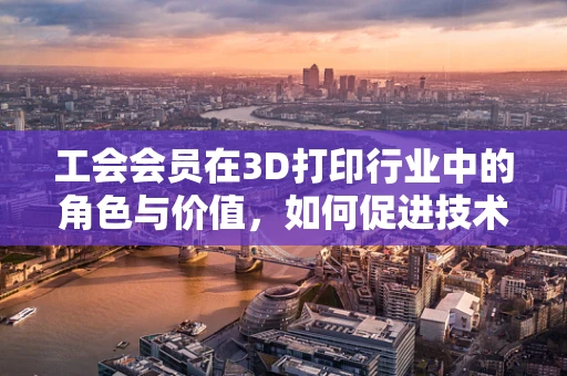 工会会员在3D打印行业中的角色与价值，如何促进技术进步与员工福祉的双重提升？