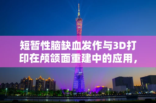 短暂性脑缺血发作与3D打印在颅颌面重建中的应用，风险与机遇并存？