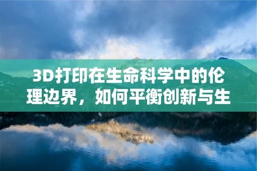 3D打印在生命科学中的伦理边界，如何平衡创新与生命尊严？