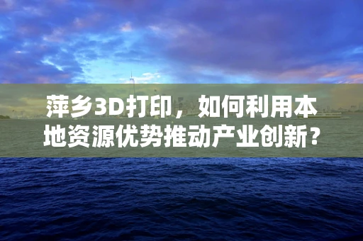 萍乡3D打印，如何利用本地资源优势推动产业创新？