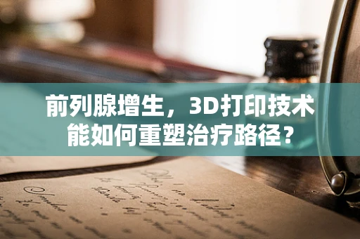 前列腺增生，3D打印技术能如何重塑治疗路径？