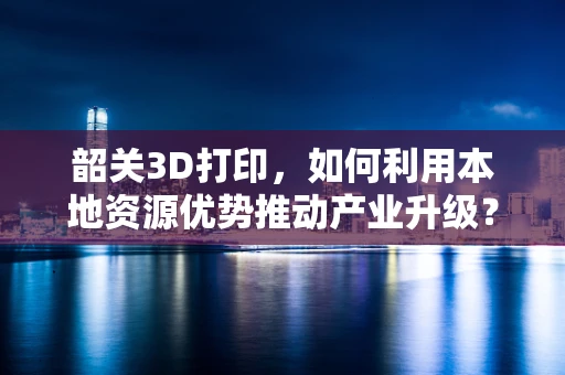 韶关3D打印，如何利用本地资源优势推动产业升级？