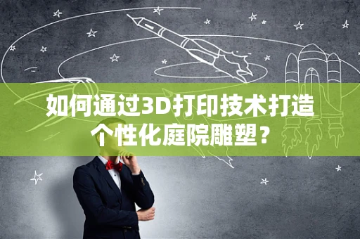 如何通过3D打印技术打造个性化庭院雕塑？