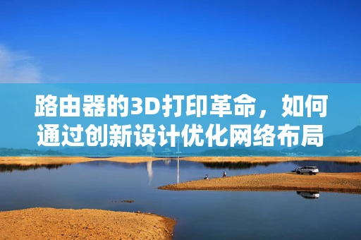 路由器的3D打印革命，如何通过创新设计优化网络布局？