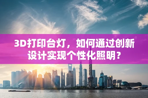 3D打印台灯，如何通过创新设计实现个性化照明？