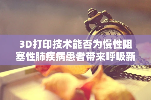 3D打印技术能否为慢性阻塞性肺疾病患者带来呼吸新希望？
