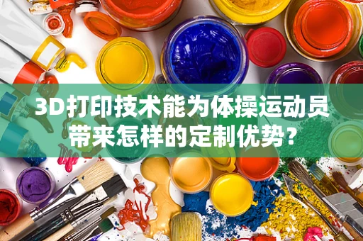 3D打印技术能为体操运动员带来怎样的定制优势？