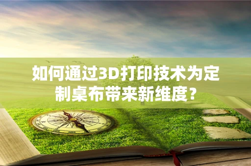 如何通过3D打印技术为定制桌布带来新维度？