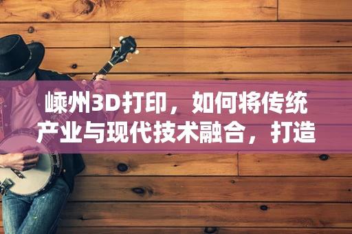 嵊州3D打印，如何将传统产业与现代技术融合，打造创新高地？