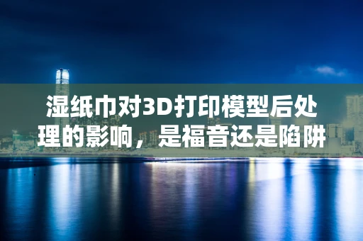 湿纸巾对3D打印模型后处理的影响，是福音还是陷阱？