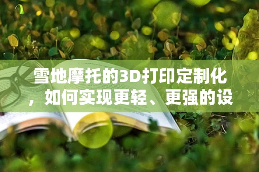 雪地摩托的3D打印定制化，如何实现更轻、更强的设计？