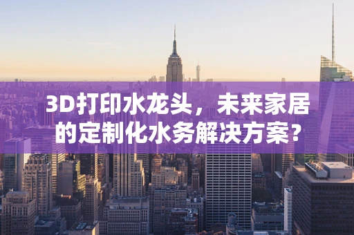 3D打印水龙头，未来家居的定制化水务解决方案？