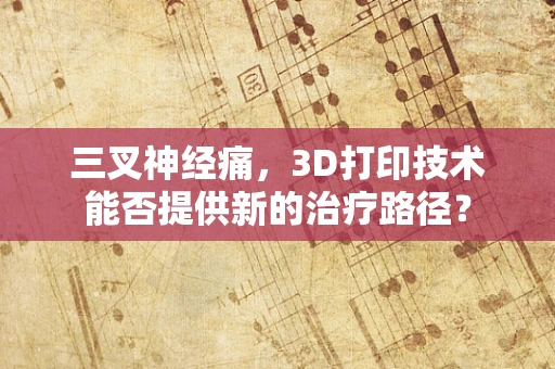 三叉神经痛，3D打印技术能否提供新的治疗路径？