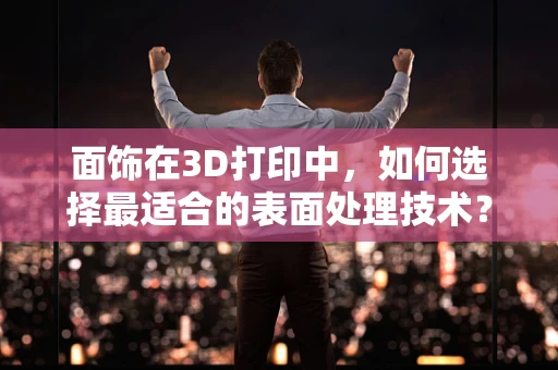 面饰在3D打印中，如何选择最适合的表面处理技术？